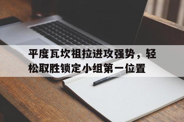 关于平度瓦坎祖拉进攻强势，轻松取胜锁定小组第一位置的信息