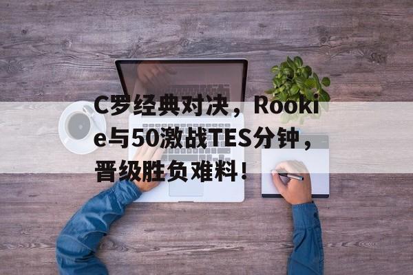 C罗经典对决，Rookie与50激战TES分钟，晋级胜负难料！